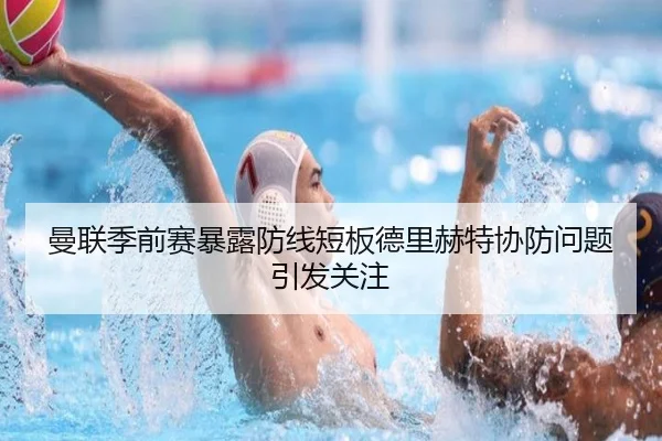 曼联季前赛暴露防线短板德里赫特协防问题引发关注